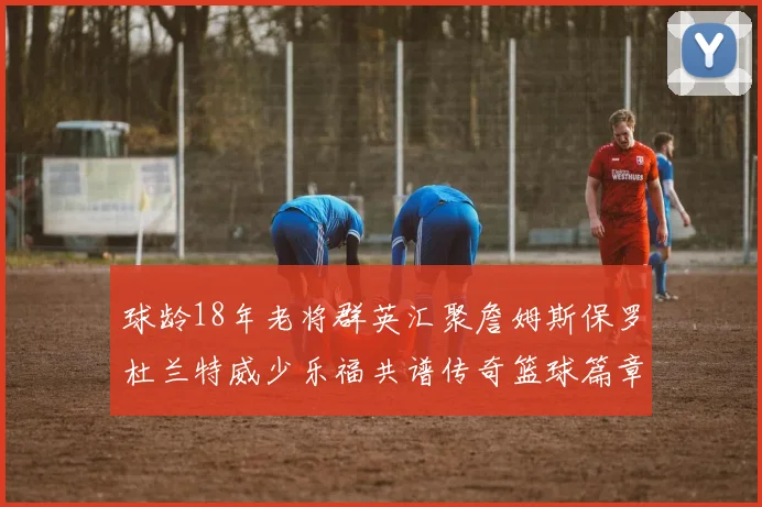 球龄18年老将群英汇聚詹姆斯保罗杜兰特威少乐福共谱传奇篮球篇章