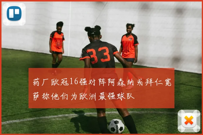 药厂欧冠16强对阵阿森纳或拜仁宽萨称他们为欧洲最强球队