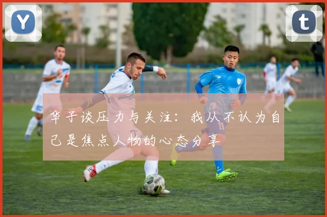 华子谈压力与关注：我从不认为自己是焦点人物的心态分享