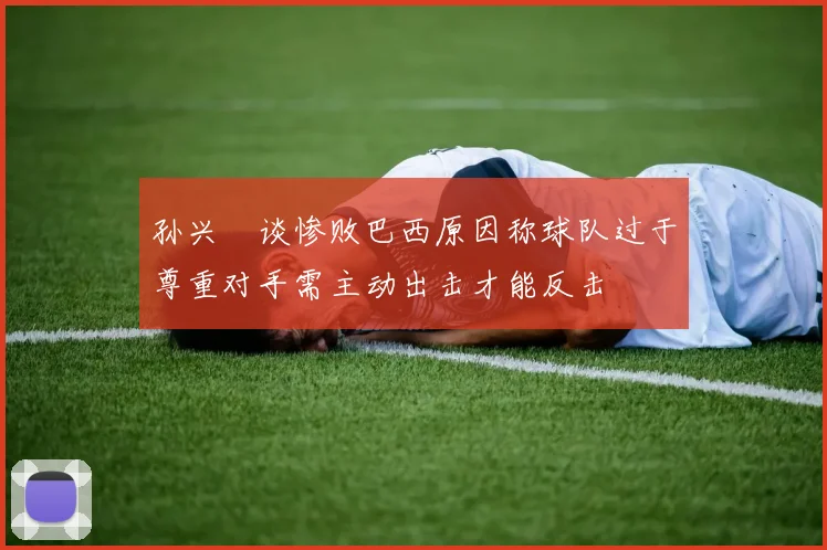 孙兴慜谈惨败巴西原因称球队过于尊重对手需主动出击才能反击