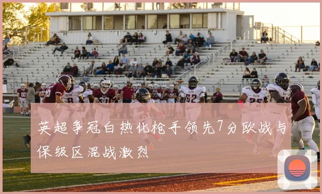 英超争冠白热化枪手领先7分欧战与保级区混战激烈