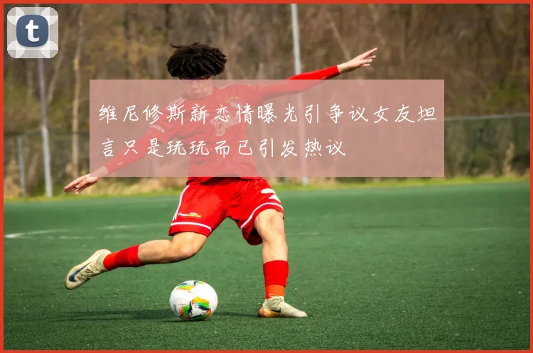 维尼修斯新恋情曝光引争议女友坦言只是玩玩而已引发热议