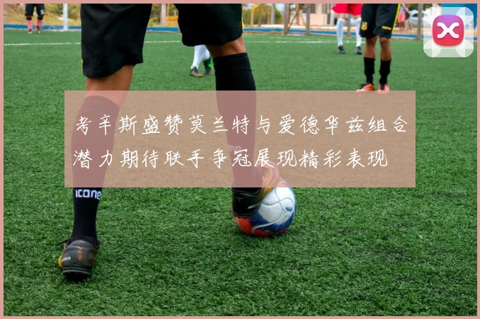 考辛斯盛赞莫兰特与爱德华兹组合潜力期待联手争冠展现精彩表现