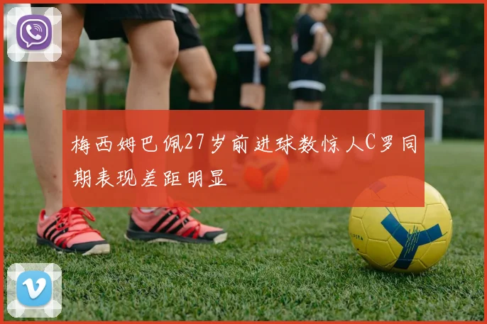梅西姆巴佩27岁前进球数惊人C罗同期表现差距明显