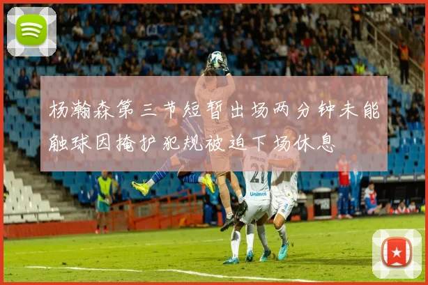 杨瀚森第三节短暂出场两分钟未能触球因掩护犯规被迫下场休息