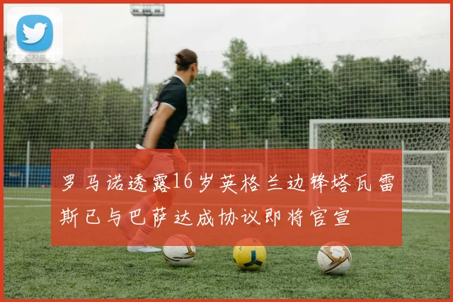 罗马诺透露16岁英格兰边锋塔瓦雷斯已与巴萨达成协议即将官宣