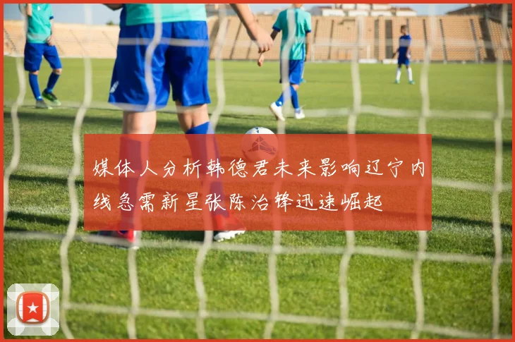 媒体人分析韩德君未来影响辽宁内线急需新星张陈治锋迅速崛起