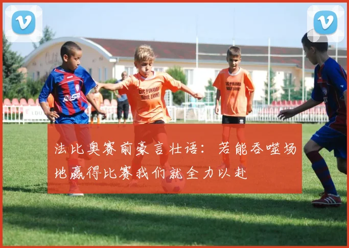 法比奥赛前豪言壮语：若能吞噬场地赢得比赛我们就全力以赴