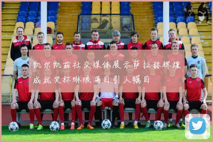 凯尔凯兹社交媒体展示萨拉赫辉煌成就奖杯琳琅满目引人瞩目