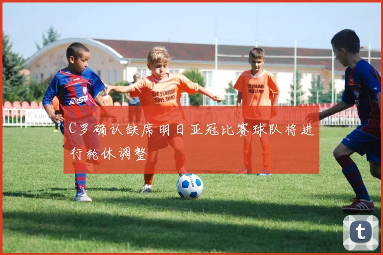 C罗确认缺席明日亚冠比赛球队将进行轮休调整