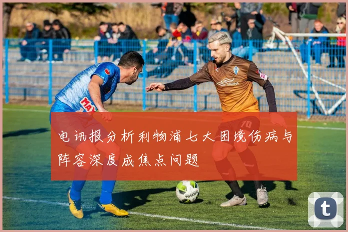 电讯报分析利物浦七大困境伤病与阵容深度成焦点问题