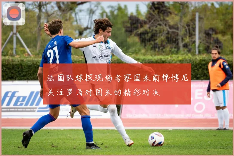 法国队球探现场考察国米前锋博尼关注罗马对国米的精彩对决