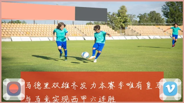 马德里双雄齐发力本赛季唯有皇马与马竞实现西甲六连胜