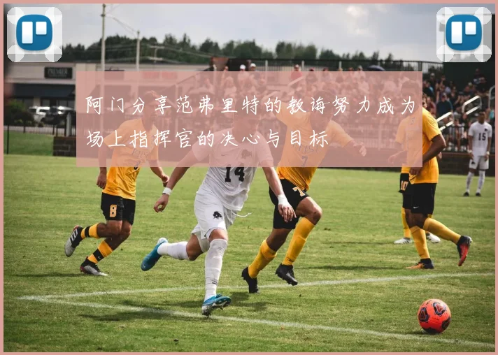阿门分享范弗里特的教诲努力成为场上指挥官的决心与目标