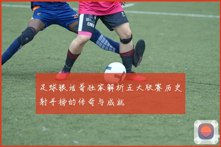 足球狠话哥独家解析五大联赛历史射手榜的传奇与成就