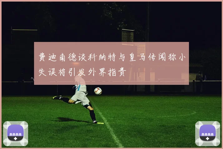 费迪南德谈科纳特与皇马传闻称小失误将引发外界指责