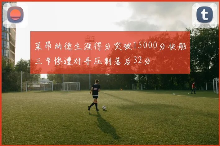 莱昂纳德生涯得分突破15000分快船三节惨遭对手压制落后32分