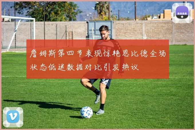 詹姆斯第四节表现惊艳恩比德全场状态低迷数据对比引发热议