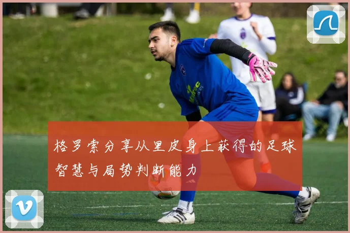 格罗索分享从里皮身上获得的足球智慧与局势判断能力