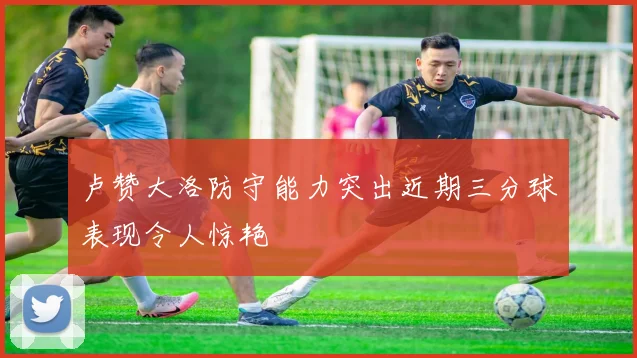 卢赞大洛防守能力突出近期三分球表现令人惊艳