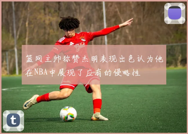 篮网主帅称赞杰明表现出色认为他在NBA中展现了应有的侵略性