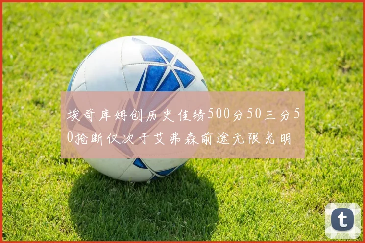 埃奇库姆创历史佳绩500分50三分50抢断仅次于艾弗森前途无限光明