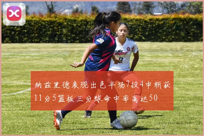 纳兹里德表现出色半场7投4中斩获11分5篮板三分球命中率高达50